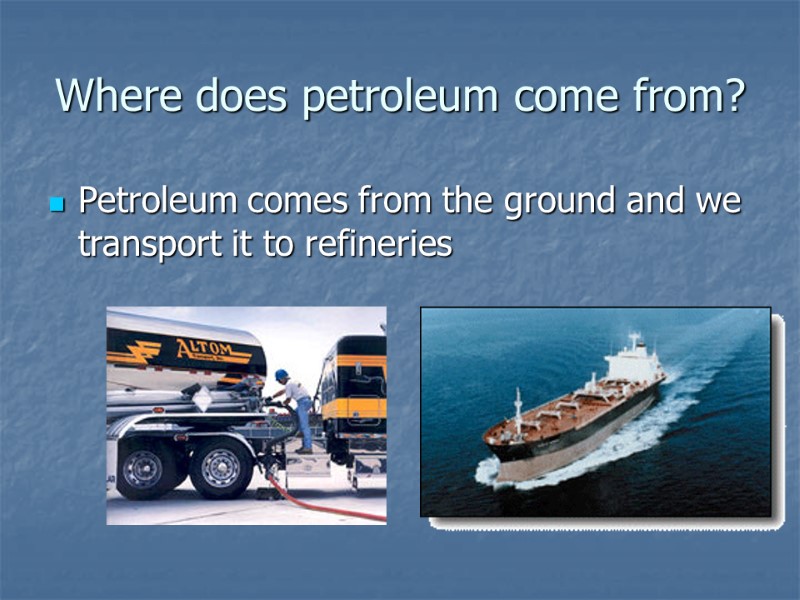 Where does petroleum come from? Petroleum comes from the ground and we transport it